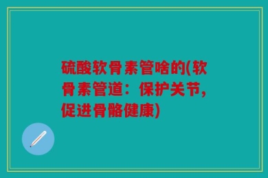 硫酸软骨素管啥的(软骨素管道：保护关节,促进骨骼健康)