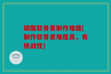 硫酸软骨素制作难度(制作软骨素难度高，有挑战性)