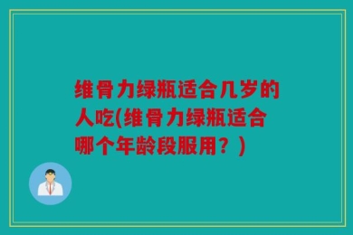 维骨力绿瓶适合几岁的人吃(维骨力绿瓶适合哪个年龄段服用？)