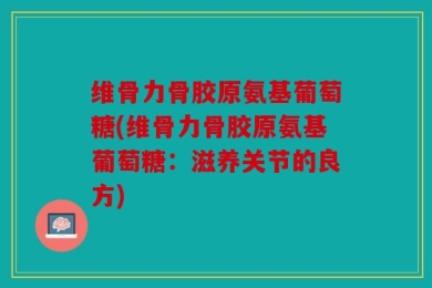 维骨力骨胶原氨基葡萄糖(维骨力骨胶原氨基葡萄糖：滋养关节的良方)