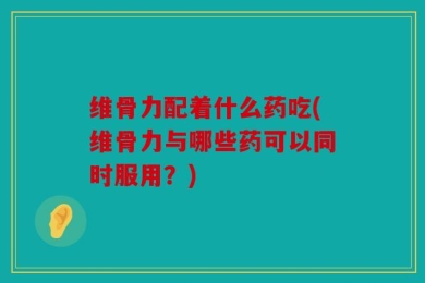 维骨力配着什么药吃(维骨力与哪些药可以同时服用？)