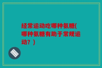 经常运动吃哪种氨糖(哪种氨糖有助于常规运动？)