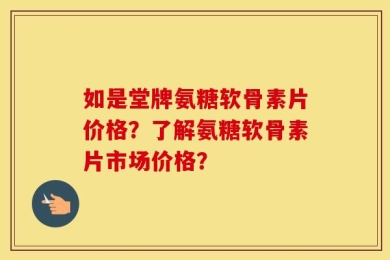 如是堂牌氨糖软骨素片价格？了解氨糖软骨素片市场价格？