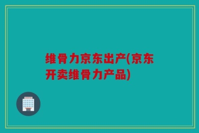 维骨力京东出产(京东开卖维骨力产品)