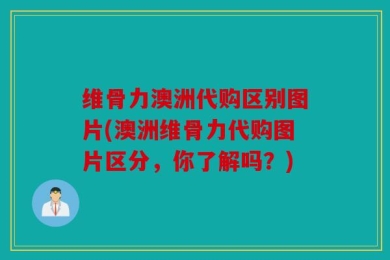 维骨力澳洲代购区别图片(澳洲维骨力代购图片区分，你了解吗？)