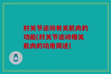 肘关节运动有关肌肉的功能(肘关节运动相关肌肉的功用简述)