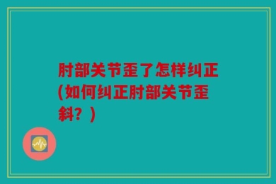 肘部关节歪了怎样纠正(如何纠正肘部关节歪斜？)