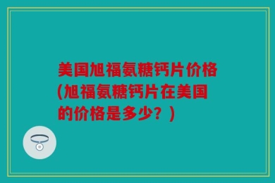 美国旭福氨糖钙片价格(旭福氨糖钙片在美国的价格是多少？)