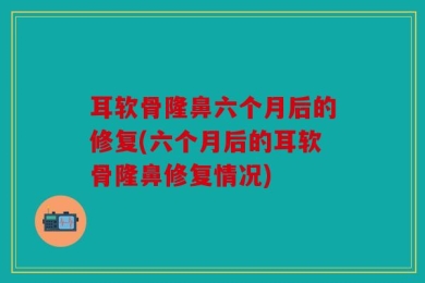 耳软骨隆鼻六个月后的修复(六个月后的耳软骨隆鼻修复情况)