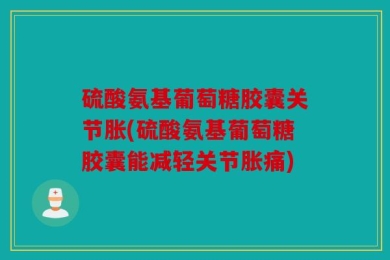 硫酸氨基葡萄糖胶囊关节胀(硫酸氨基葡萄糖胶囊能减轻关节胀痛)