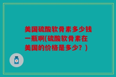 美国硫酸软骨素多少钱一瓶啊(硫酸软骨素在美国的价格是多少？)