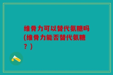 维骨力可以替代氨糖吗(维骨力能否替代氨糖？)