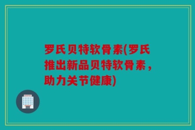罗氏贝特软骨素(罗氏推出新品贝特软骨素，助力关节健康)