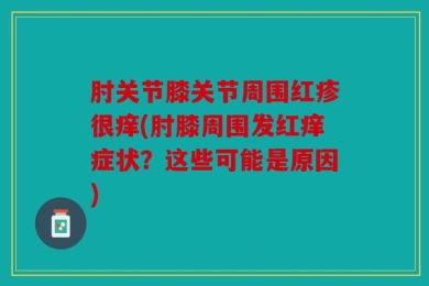 肘关节膝关节周围红疹很痒(肘膝周围发红痒症状？这些可能是原因)