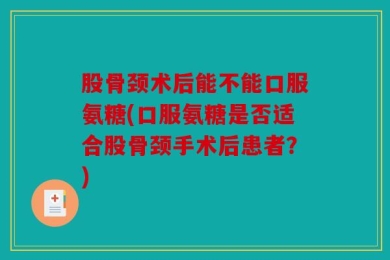 股骨颈术后能不能口服氨糖(口服氨糖是否适合股骨颈手术后患者？)