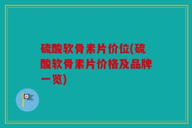 硫酸软骨素片价位(硫酸软骨素片价格及品牌一览)