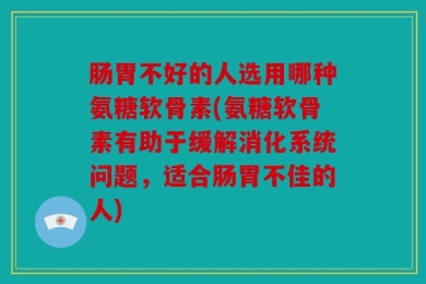 肠胃不好的人选用哪种氨糖软骨素(氨糖软骨素有助于缓解消化系统问题，适合肠胃不佳的人)