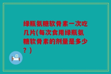 绿瓶氨糖软骨素一次吃几片(每次食用绿瓶氨糖软骨素的剂量是多少？)