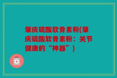 肇庆硫酸软骨素粉(肇庆硫酸软骨素粉：关节健康的“神器”)