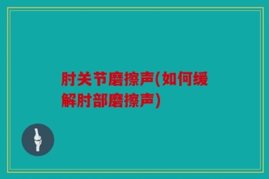 肘关节磨擦声(如何缓解肘部磨擦声)
