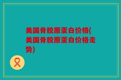 美国骨胶原蛋白价格(美国骨胶原蛋白价格走势)