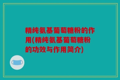 精纯氨基葡萄糖粉的作用(精纯氨基葡萄糖粉的功效与作用简介)