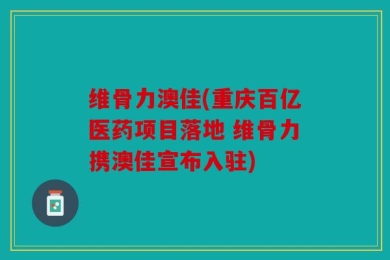维骨力澳佳(重庆百亿医药项目落地 维骨力携澳佳宣布入驻)