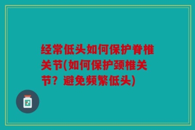 经常低头如何保护脊椎关节(如何保护颈椎关节？避免频繁低头)