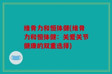 维骨力和恒体健(维骨力和恒体健：关爱关节健康的双重选择)