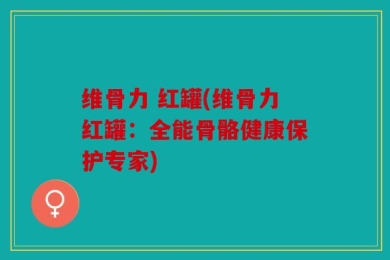维骨力 红罐(维骨力红罐：全能骨骼健康保护专家)