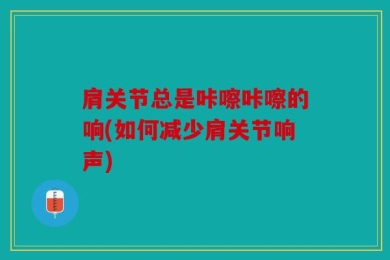 肩关节总是咔嚓咔嚓的响(如何减少肩关节响声)