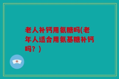 老人补钙用氨糖吗(老年人适合用氨基糖补钙吗？)