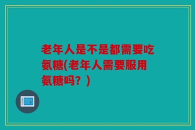 老年人是不是都需要吃氨糖(老年人需要服用氨糖吗？)