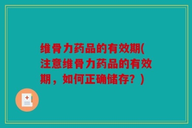 维骨力药品的有效期(注意维骨力药品的有效期，如何正确储存？)