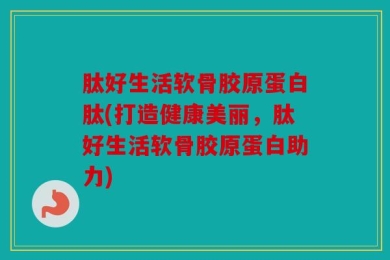 肽好生活软骨胶原蛋白肽(打造健康美丽，肽好生活软骨胶原蛋白助力)