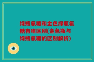 绿瓶氨糖和金色绿瓶氨糖有啥区别(金色瓶与绿瓶氨糖的区别解析)