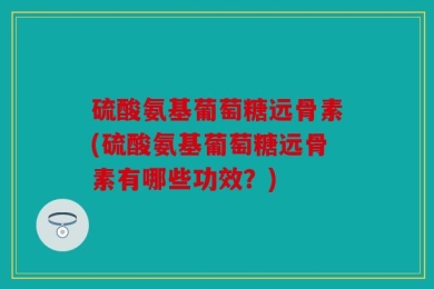硫酸氨基葡萄糖远骨素(硫酸氨基葡萄糖远骨素有哪些功效？)