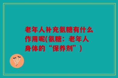 老年人补充氨糖有什么作用呢(氨糖：老年人身体的“保养剂”)