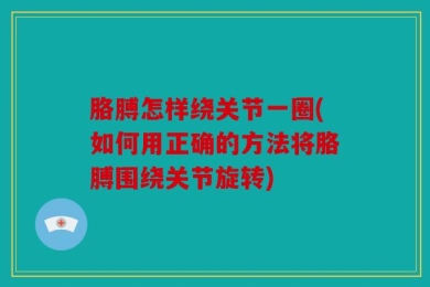 胳膊怎样绕关节一圈(如何用正确的方法将胳膊围绕关节旋转)