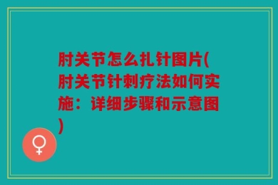 肘关节怎么扎针图片(肘关节针刺疗法如何实施：详细步骤和示意图)