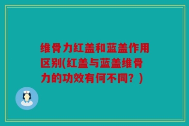 维骨力红盖和蓝盖作用区别(红盖与蓝盖维骨力的功效有何不同？)