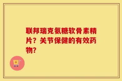 联邦瑞克氨糖软骨素精片？关节保健的有效药物？