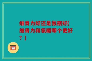 维骨力好还是氨糖好(维骨力和氨糖哪个更好？)