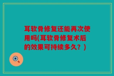 耳软骨修复还能再次使用吗(耳软骨修复术后的效果可持续多久？)