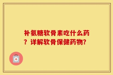 补氨糖软骨素吃什么药？详解软骨保健药物？