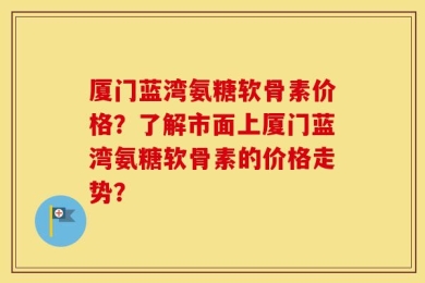 厦门蓝湾氨糖软骨素价格？了解市面上厦门蓝湾氨糖软骨素的价格走势？