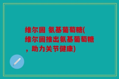 维尔固 氨基葡萄糖(维尔固推出氨基葡萄糖，助力关节健康)