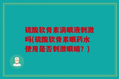 硫酸软骨素滴眼液刺激吗(硫酸软骨素眼药水使用是否刺激眼睛？)