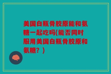 美国白瓶骨胶原能和氨糖一起吃吗(能否同时服用美国白瓶骨胶原和氨糖？)