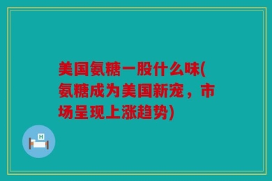 美国氨糖一股什么味(氨糖成为美国新宠，市场呈现上涨趋势)